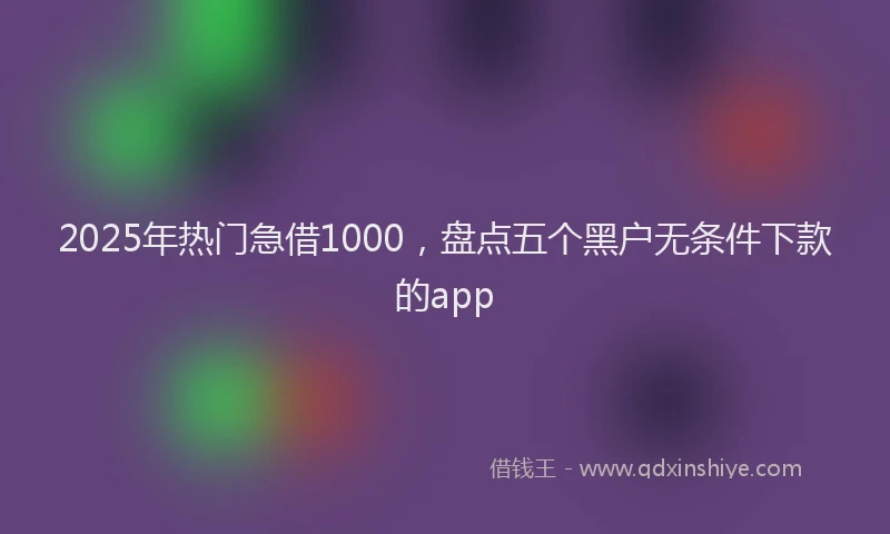 2025年热门急借1000，盘点五个黑户无条件下款的app