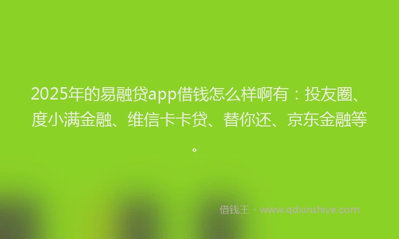 2025年的易融贷app借钱怎么样啊有：投友圈、度小满金融、维信卡卡贷、替你还、京东金融等。