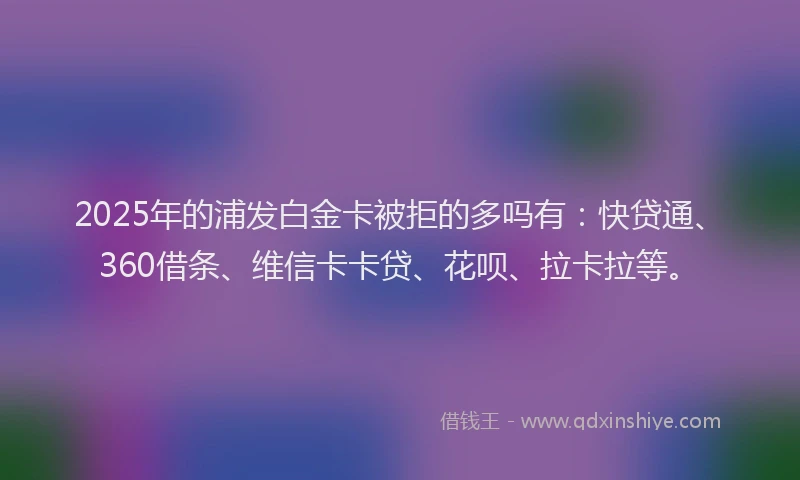 2025年的浦发白金卡被拒的多吗有：快贷通、360借条、维信卡卡贷、花呗、拉卡拉等。