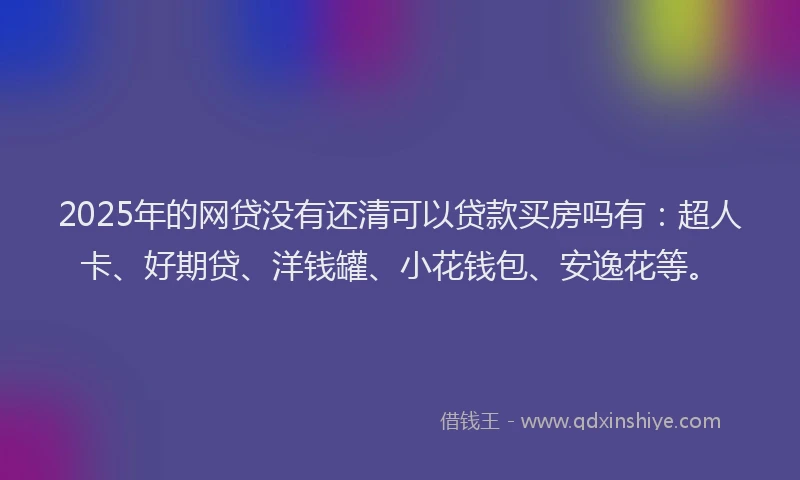 2025年的网贷没有还清可以贷款买房吗有：超人卡、好期贷、洋钱罐、小花钱包、安逸花等。
