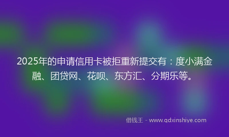 2025年的申请信用卡被拒重新提交有：度小满金融、团贷网、花呗、东方汇、分期乐等。