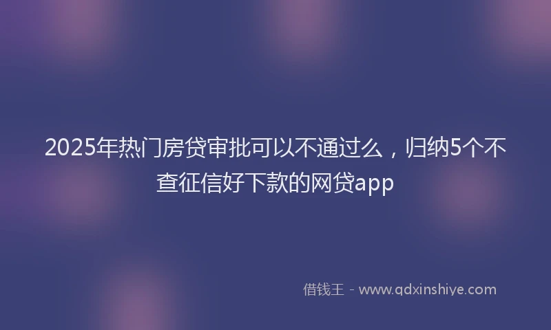2025年热门房贷审批可以不通过么，归纳5个不查征信好下款的网贷app