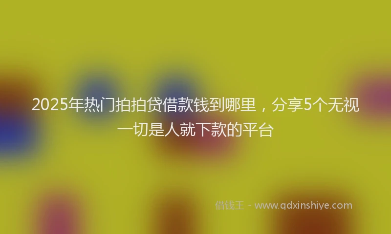2025年热门拍拍贷借款钱到哪里，分享5个无视一切是人就下款的平台