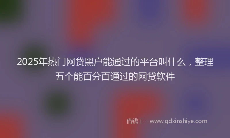 2025年热门网贷黑户能通过的平台叫什么，整理五个能百分百通过的网贷软件