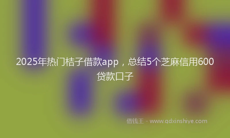 2025年热门桔子借款app，总结5个芝麻信用600贷款口子