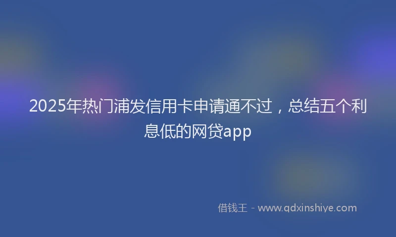 2025年热门浦发信用卡申请通不过，总结五个利息低的网贷app