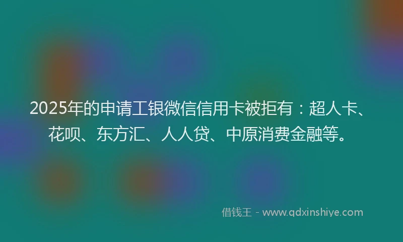 2025年的申请工银微信信用卡被拒有：超人卡、花呗、东方汇、人人贷、中原消费金融等。