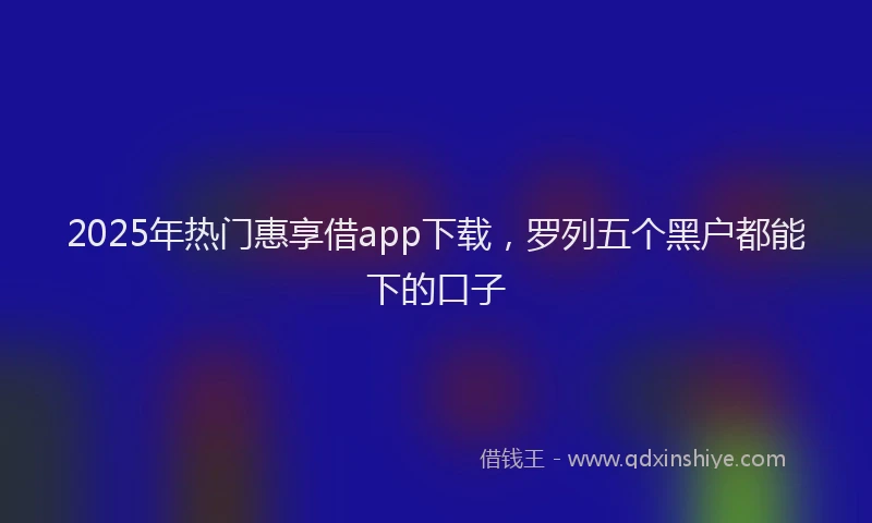 2025年热门惠享借app下载，罗列五个黑户都能下的口子