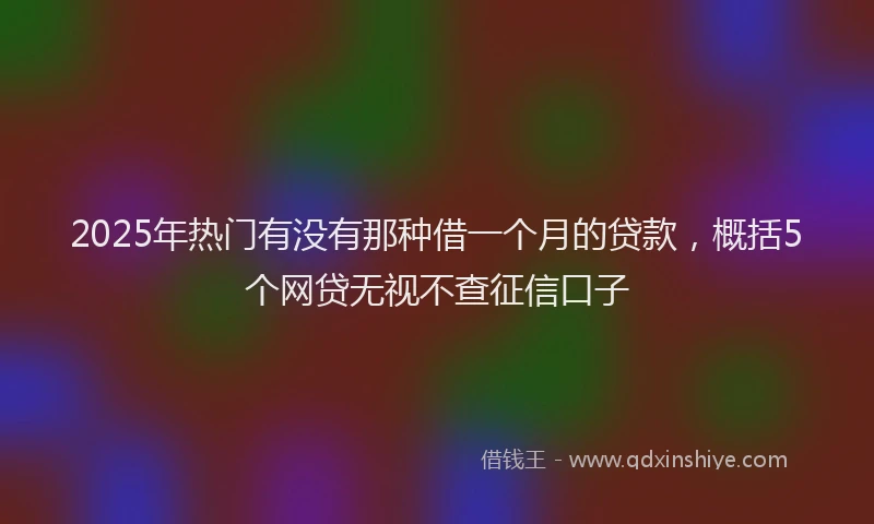 2025年热门有没有那种借一个月的贷款，概括5个网贷无视不查征信口子