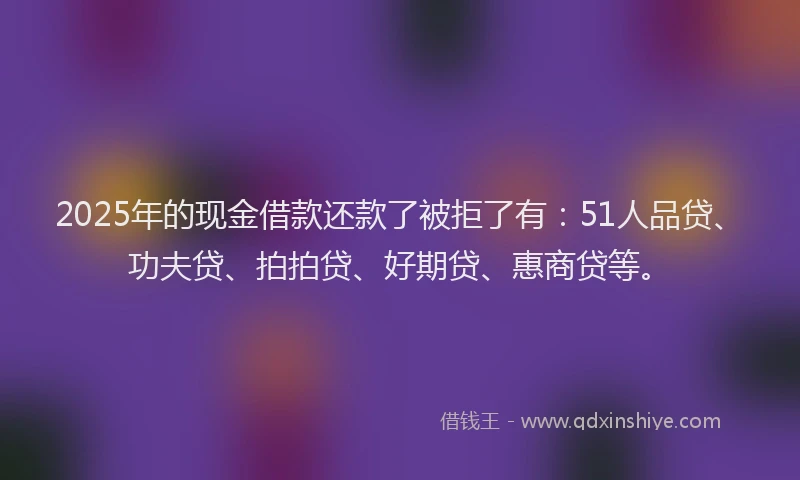 2025年的现金借款还款了被拒了有：51人品贷、功夫贷、拍拍贷、好期贷、惠商贷等。