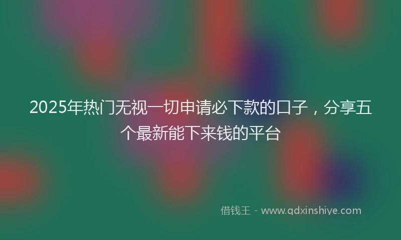 2025年热门无视一切申请必下款的口子，分享五个最新能下来钱的平台
