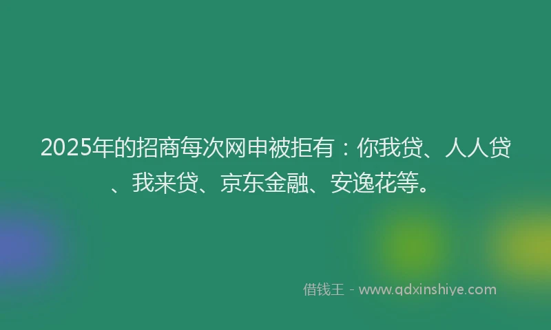 2025年的招商每次网申被拒有：你我贷、人人贷、我来贷、京东金融、安逸花等。