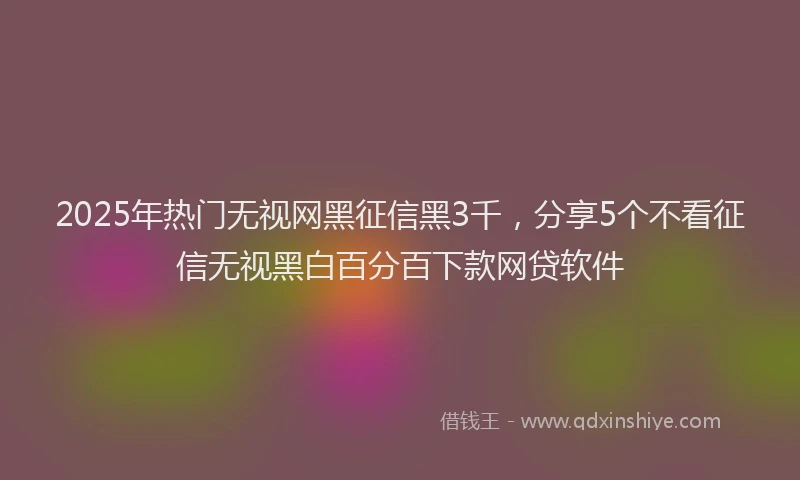 2025年热门无视网黑征信黑3千，分享5个不看征信无视黑白百分百下款网贷软件