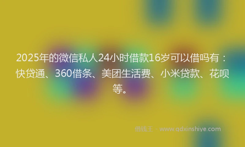 2025年的微信私人24小时借款16岁可以借吗有：快贷通、360借条、美团生活费、小米贷款、花呗等。