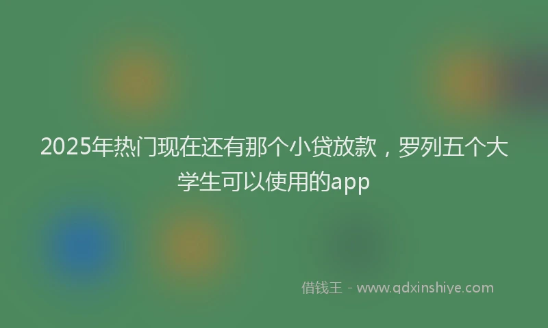 2025年热门现在还有那个小贷放款，罗列五个大学生可以使用的app