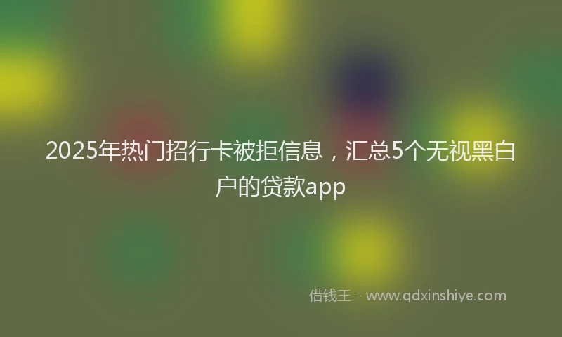 2025年热门招行卡被拒信息，汇总5个无视黑白户的贷款app