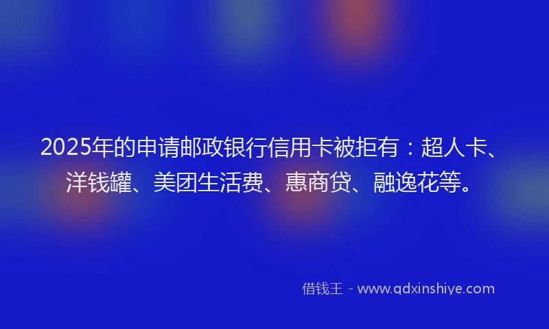 2025年的申请邮政银行信用卡被拒有：超人卡、洋钱罐、美团生活费、惠商贷、融逸花等。