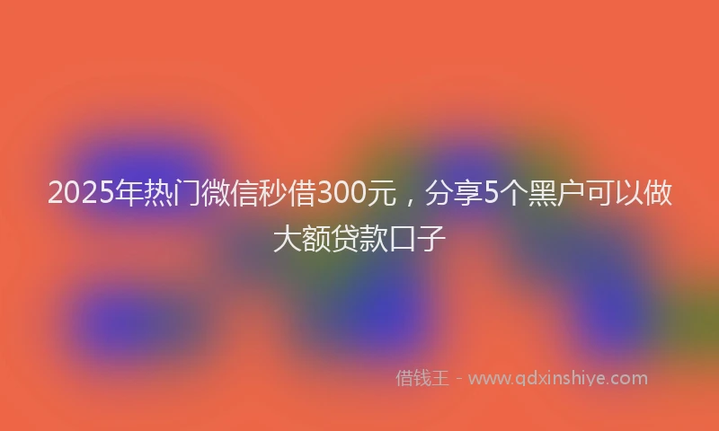 2025年热门微信秒借300元，分享5个黑户可以做大额贷款口子