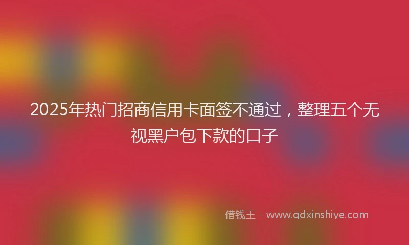 2025年热门招商信用卡面签不通过，整理五个无视黑户包下款的口子
