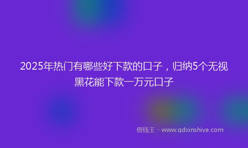 2025年热门有哪些好下款的口子，归纳5个无视黑花能下款一万元口子