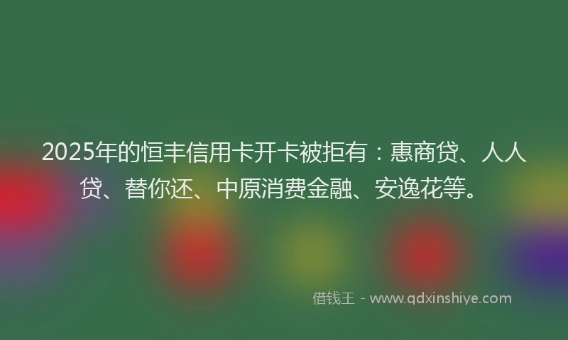 2025年的恒丰信用卡开卡被拒有：惠商贷、人人贷、替你还、中原消费金融、安逸花等。