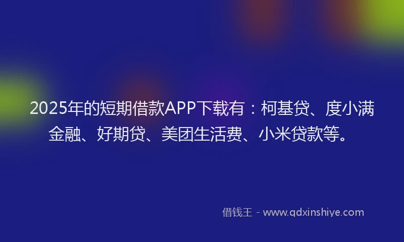 2025年的短期借款APP下载有：柯基贷、度小满金融、好期贷、美团生活费、小米贷款等。