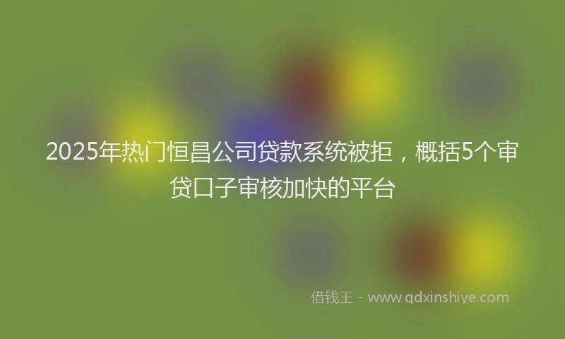 2025年热门恒昌公司贷款系统被拒，概括5个审贷口子审核加快的平台