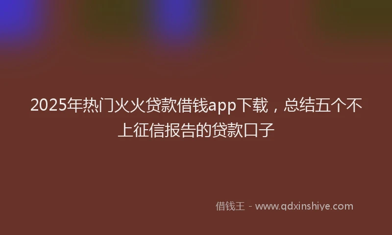 2025年热门火火贷款借钱app下载，总结五个不上征信报告的贷款口子
