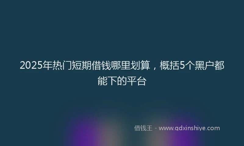 2025年热门短期借钱哪里划算，概括5个黑户都能下的平台