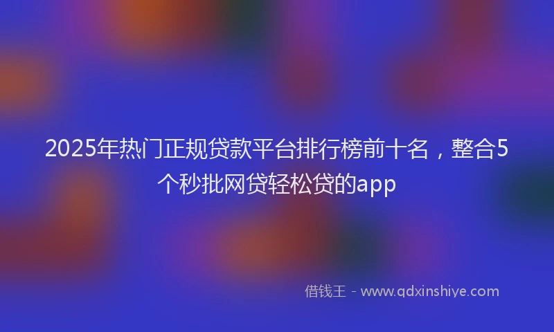 2025年热门正规贷款平台排行榜前十名，整合5个秒批网贷轻松贷的app