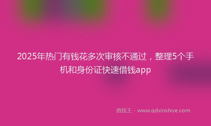 2025年热门有钱花多次审核不通过，整理5个手机和身份证快速借钱app