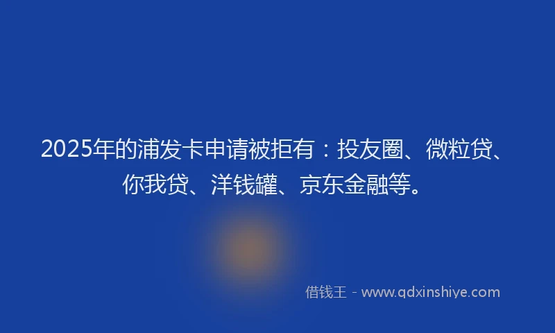 2025年的浦发卡申请被拒有：投友圈、微粒贷、你我贷、洋钱罐、京东金融等。
