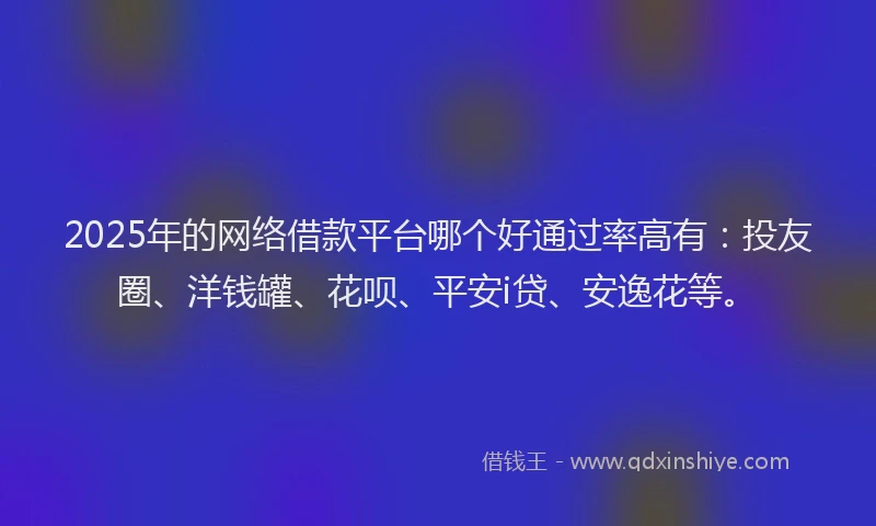 2025年的网络借款平台哪个好通过率高有：投友圈、洋钱罐、花呗、平安i贷、安逸花等。