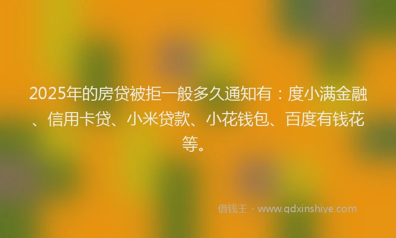 2025年的房贷被拒一般多久通知有：度小满金融、信用卡贷、小米贷款、小花钱包、百度有钱花等。
