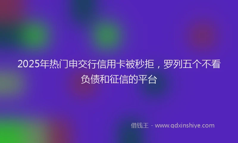 2025年热门申交行信用卡被秒拒，罗列五个不看负债和征信的平台