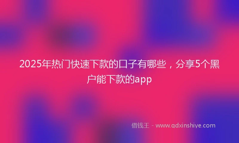 2025年热门快速下款的口子有哪些，分享5个黑户能下款的app