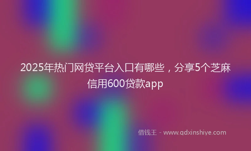 2025年热门网贷平台入口有哪些，分享5个芝麻信用600贷款app