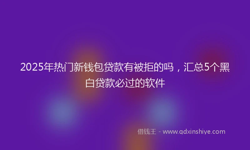 2025年热门新钱包贷款有被拒的吗，汇总5个黑白贷款必过的软件