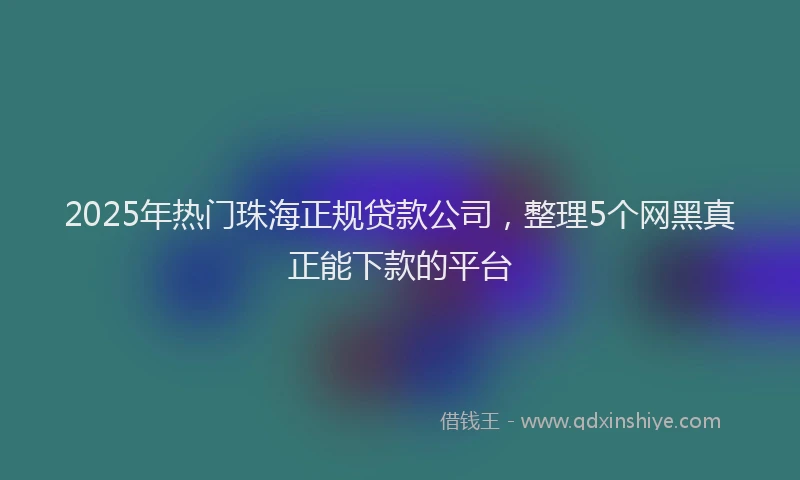 2025年热门珠海正规贷款公司，整理5个网黑真正能下款的平台