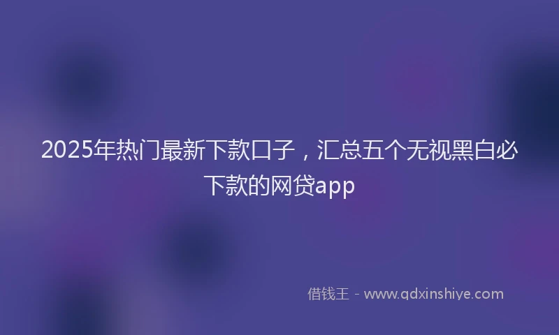 2025年热门最新下款口子，汇总五个无视黑白必下款的网贷app