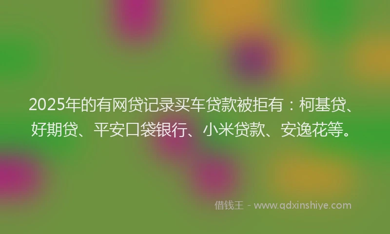 2025年的有网贷记录买车贷款被拒有：柯基贷、好期贷、平安口袋银行、小米贷款、安逸花等。
