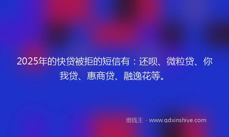 2025年的快贷被拒的短信有：还呗、微粒贷、你我贷、惠商贷、融逸花等。