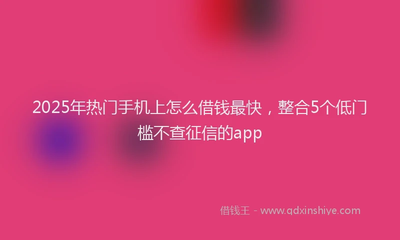 2025年热门手机上怎么借钱最快，整合5个低门槛不查征信的app
