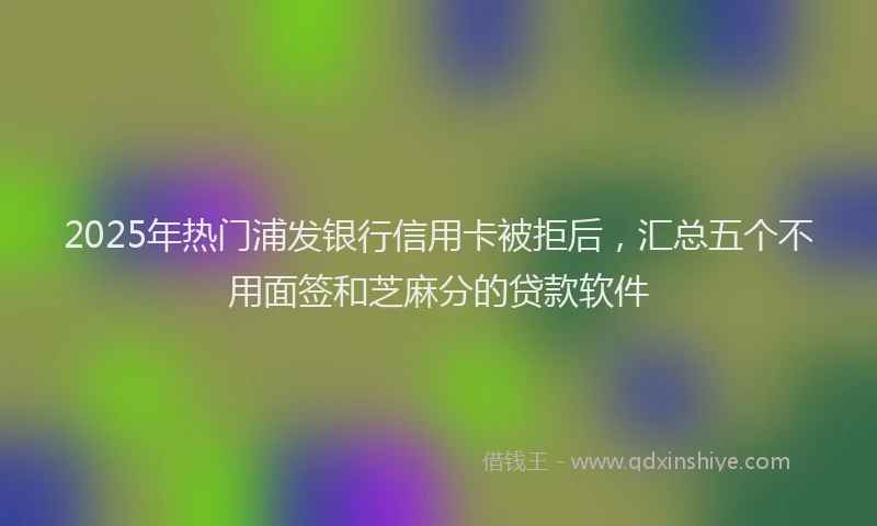 2025年热门浦发银行信用卡被拒后，汇总五个不用面签和芝麻分的贷款软件