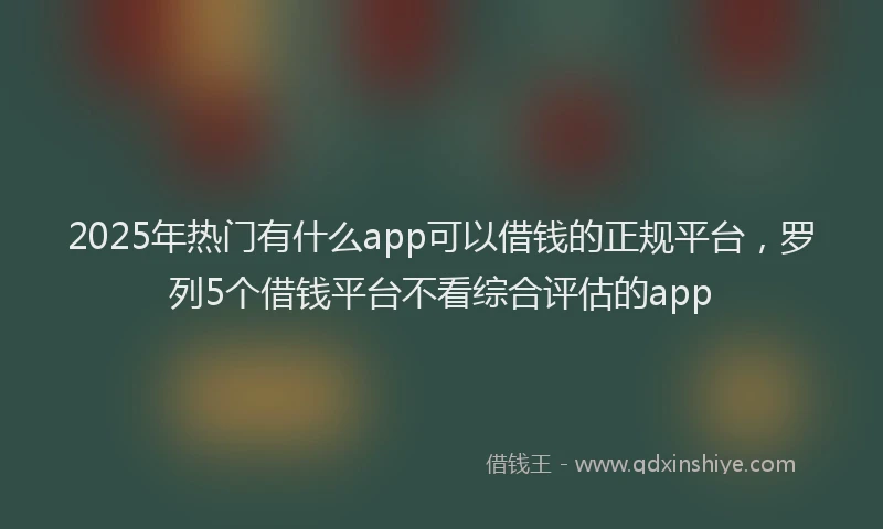 2025年热门有什么app可以借钱的正规平台，罗列5个借钱平台不看综合评估的app