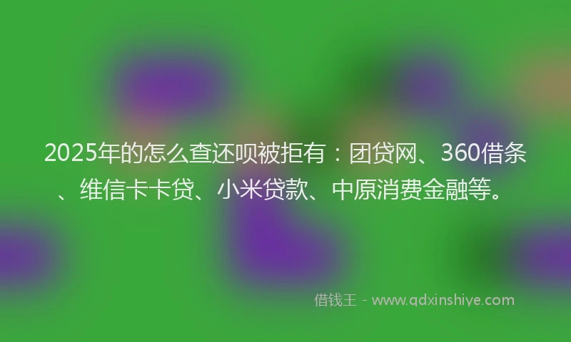 2025年的怎么查还呗被拒有：团贷网、360借条、维信卡卡贷、小米贷款、中原消费金融等。