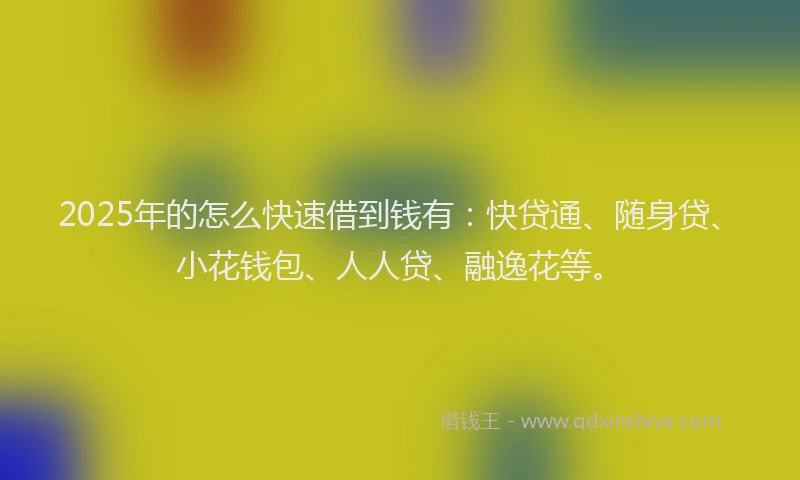 2025年的怎么快速借到钱有：快贷通、随身贷、小花钱包、人人贷、融逸花等。