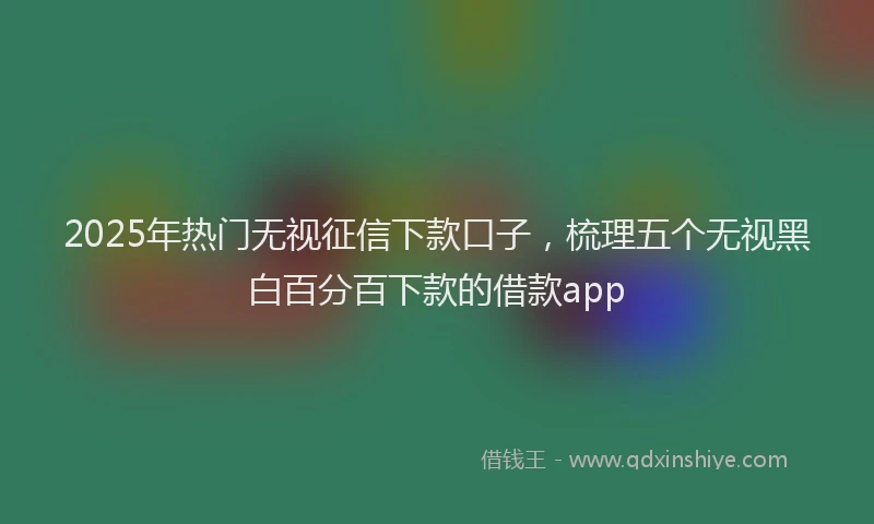 2025年热门无视征信下款口子，梳理五个无视黑白百分百下款的借款app