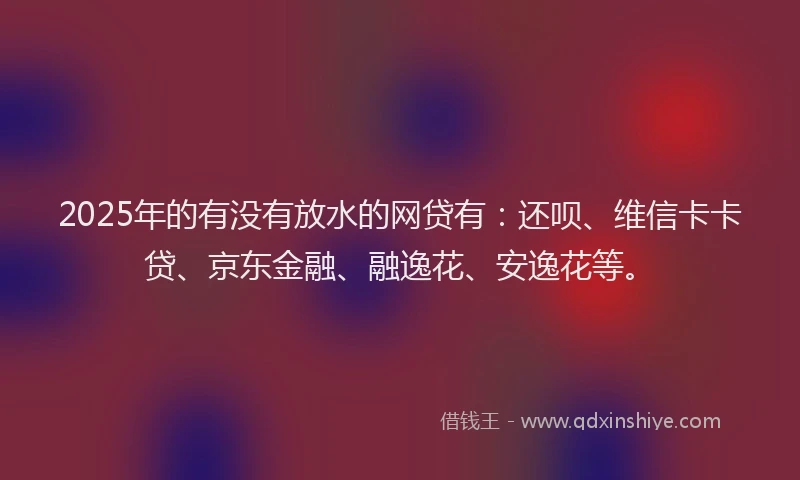 2025年的有没有放水的网贷有：还呗、维信卡卡贷、京东金融、融逸花、安逸花等。