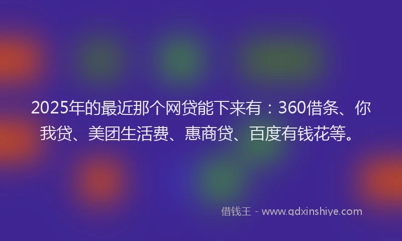 2025年的最近那个网贷能下来有：360借条、你我贷、美团生活费、惠商贷、百度有钱花等。